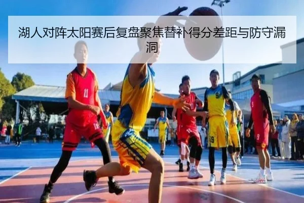 湖人对阵太阳赛后复盘聚焦替补得分差距与防守漏洞