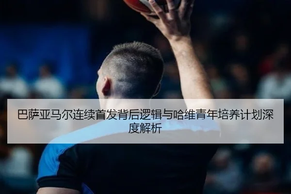 巴萨亚马尔连续首发背后逻辑与哈维青年培养计划深度解析