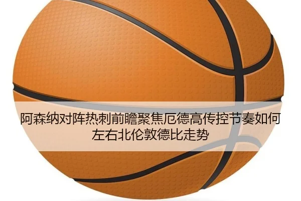 阿森纳对阵热刺前瞻聚焦厄德高传控节奏如何左右北伦敦德比走势